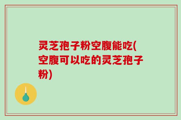 灵芝孢子粉空腹能吃(空腹可以吃的灵芝孢子粉)