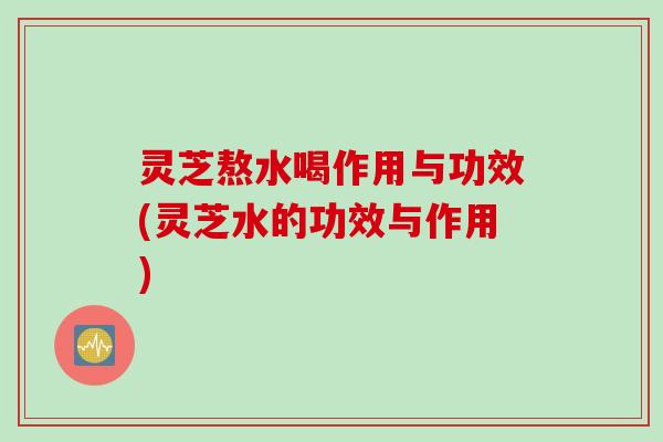 灵芝熬水喝作用与功效(灵芝水的功效与作用)