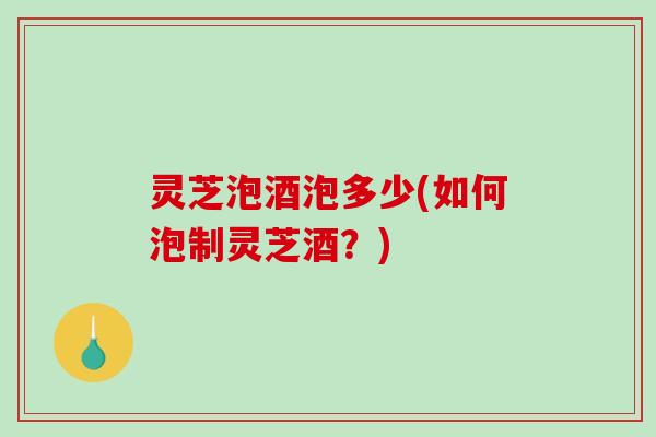 灵芝泡酒泡多少(如何泡制灵芝酒？)