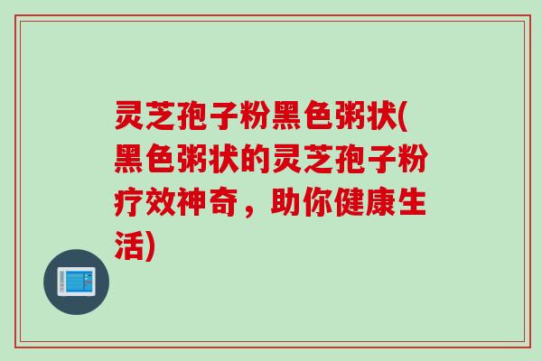 灵芝孢子粉黑色粥状(黑色粥状的灵芝孢子粉疗效神奇，助你健康生活)