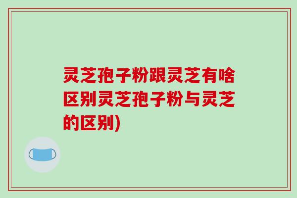 灵芝孢子粉跟灵芝有啥区别灵芝孢子粉与灵芝的区别)