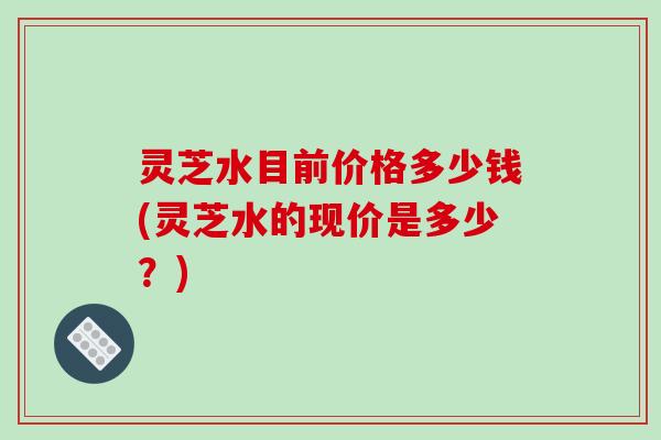 灵芝水目前价格多少钱(灵芝水的现价是多少？)
