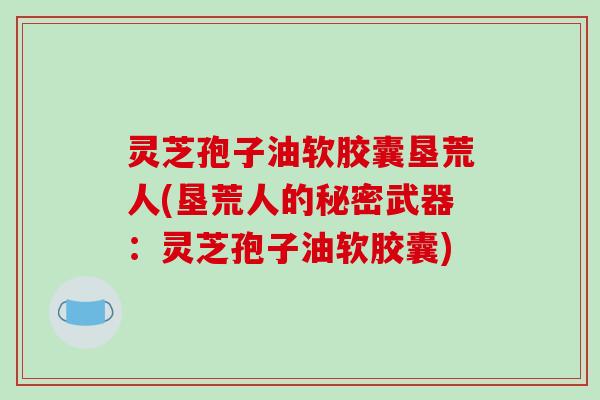 灵芝孢子油软胶囊垦荒人(垦荒人的秘密武器：灵芝孢子油软胶囊)