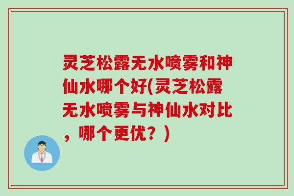 灵芝松露无水喷雾和神仙水哪个好(灵芝松露无水喷雾与神仙水对比，哪个更优？)