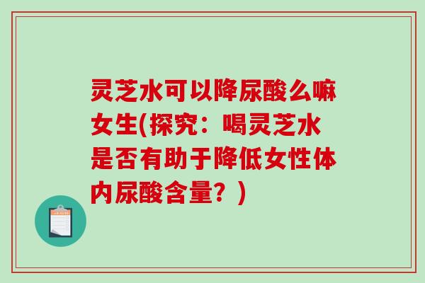 灵芝水可以降尿酸么嘛女生(探究：喝灵芝水是否有助于降低女性体内尿酸含量？)