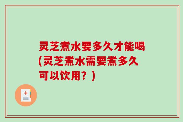 灵芝煮水要多久才能喝(灵芝煮水需要煮多久可以饮用？)