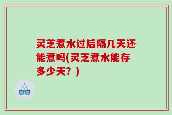 灵芝煮水过后隔几天还能煮吗(灵芝煮水能存多少天？)