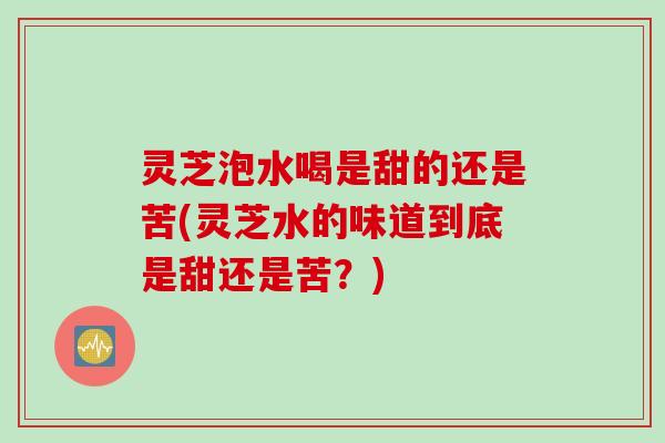 灵芝泡水喝是甜的还是苦(灵芝水的味道到底是甜还是苦？)