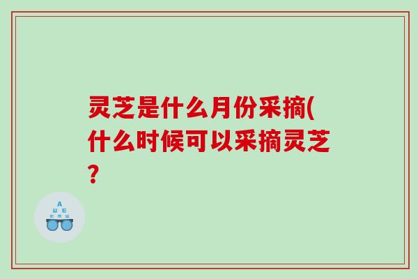 灵芝是什么月份采摘(什么时候可以采摘灵芝？