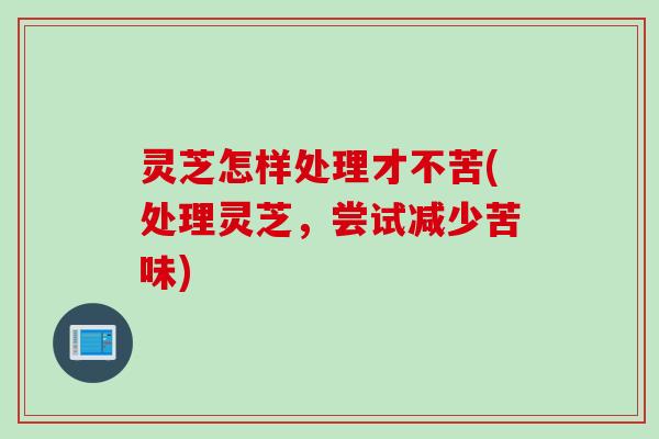 灵芝怎样处理才不苦(处理灵芝，尝试减少苦味)