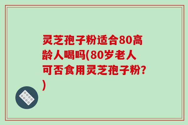 灵芝孢子粉适合80高龄人喝吗(80岁老人可否食用灵芝孢子粉？)