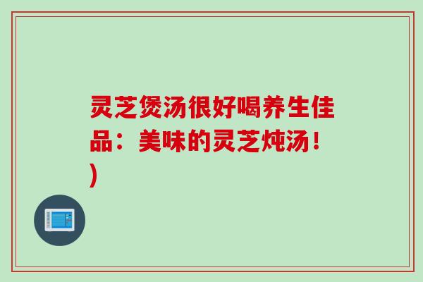 灵芝煲汤很好喝养生佳品：美味的灵芝炖汤！)
