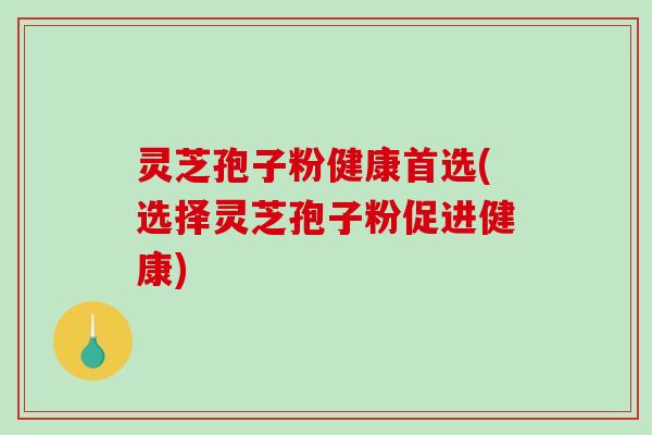 灵芝孢子粉健康首选(选择灵芝孢子粉促进健康)