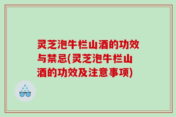 灵芝泡牛栏山酒的功效与禁忌(灵芝泡牛栏山酒的功效及注意事项)