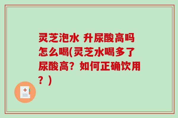 灵芝泡水 升尿酸高吗怎么喝(灵芝水喝多了尿酸高？如何正确饮用？)