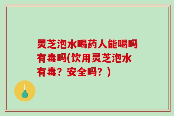 灵芝泡水喝药人能喝吗有毒吗(饮用灵芝泡水有毒？安全吗？)