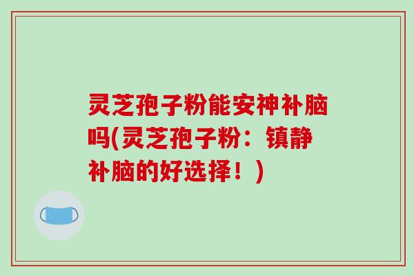 灵芝孢子粉能安神补脑吗(灵芝孢子粉：镇静补脑的好选择！)