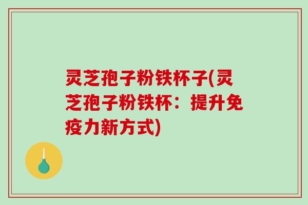 灵芝孢子粉铁杯子(灵芝孢子粉铁杯：提升免疫力新方式)