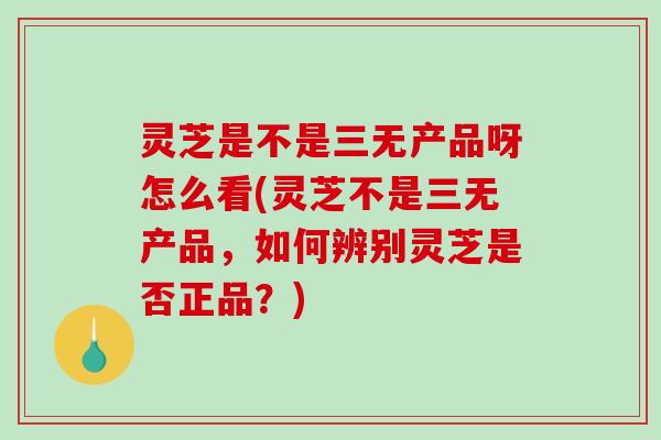灵芝是不是三无产品呀怎么看(灵芝不是三无产品，如何辨别灵芝是否正品？)