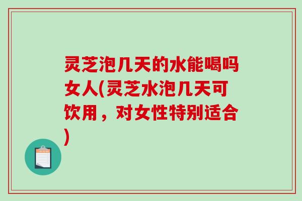 灵芝泡几天的水能喝吗女人(灵芝水泡几天可饮用，对女性特别适合)