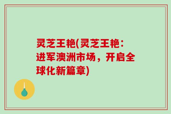 灵芝王艳(灵芝王艳：进军澳洲市场，开启全球化新篇章)