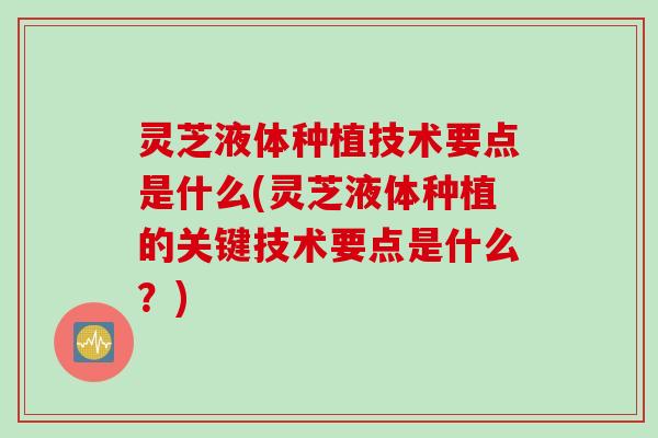 灵芝液体种植技术要点是什么(灵芝液体种植的关键技术要点是什么？)