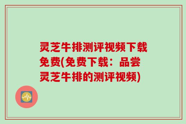 灵芝牛排测评视频下载免费(免费下载：品尝灵芝牛排的测评视频)