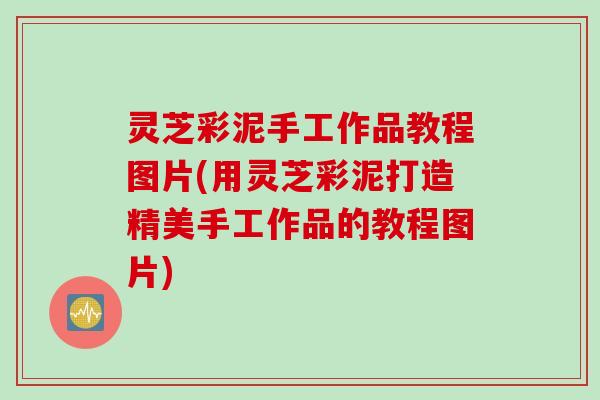 灵芝彩泥手工作品教程图片(用灵芝彩泥打造精美手工作品的教程图片)
