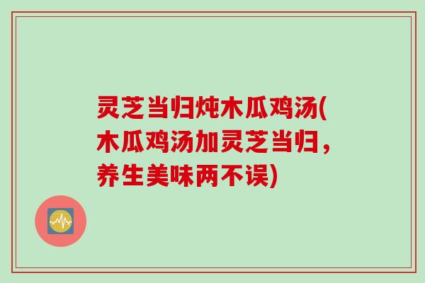 灵芝当归炖木瓜鸡汤(木瓜鸡汤加灵芝当归，养生美味两不误)