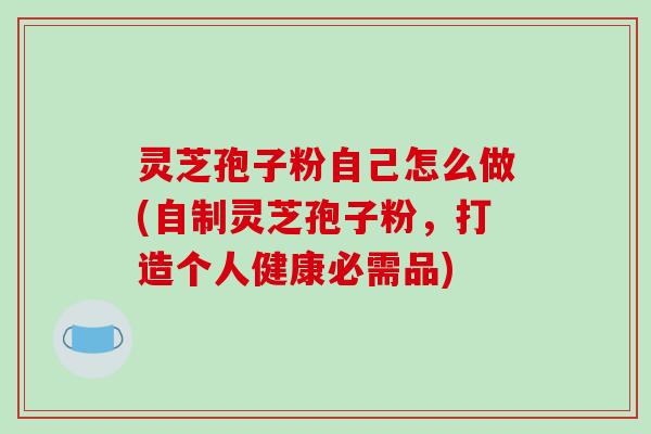 灵芝孢子粉自己怎么做(自制灵芝孢子粉，打造个人健康必需品)