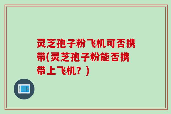 灵芝孢子粉飞机可否携带(灵芝孢子粉能否携带上飞机？)