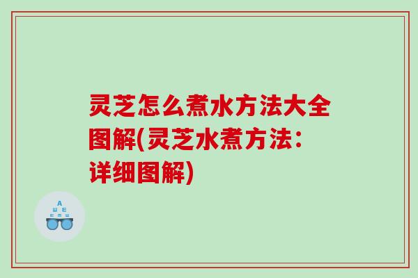 灵芝怎么煮水方法大全图解(灵芝水煮方法：详细图解)