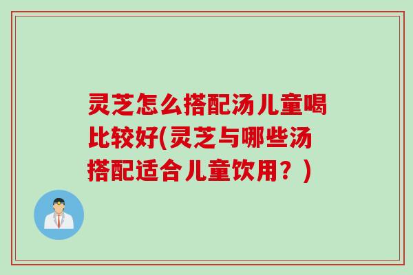 灵芝怎么搭配汤儿童喝比较好(灵芝与哪些汤搭配适合儿童饮用？)