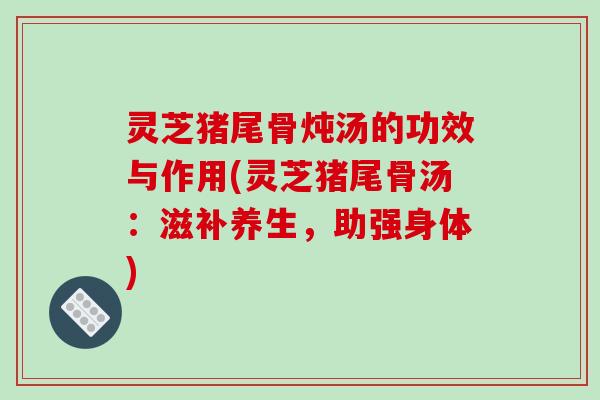 灵芝猪尾骨炖汤的功效与作用(灵芝猪尾骨汤：滋补养生，助强身体)