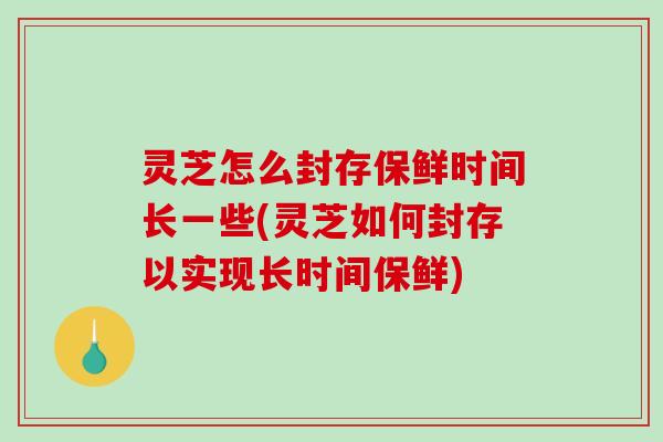 灵芝怎么封存保鲜时间长一些(灵芝如何封存以实现长时间保鲜)
