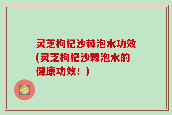 灵芝枸杞沙棘泡水功效(灵芝枸杞沙棘泡水的健康功效！)