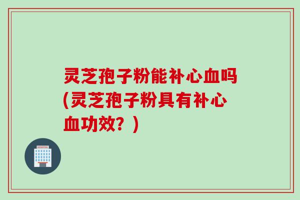 灵芝孢子粉能补心血吗(灵芝孢子粉具有补心血功效？)