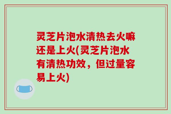 灵芝片泡水清热去火嘛还是上火(灵芝片泡水有清热功效，但过量容易上火)