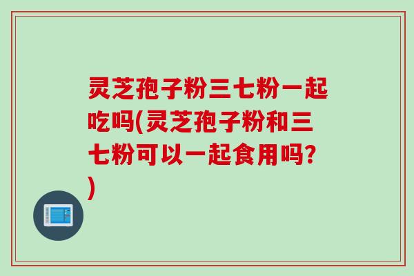 灵芝孢子粉三七粉一起吃吗(灵芝孢子粉和三七粉可以一起食用吗？)