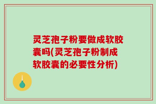 灵芝孢子粉要做成软胶囊吗(灵芝孢子粉制成软胶囊的必要性分析)