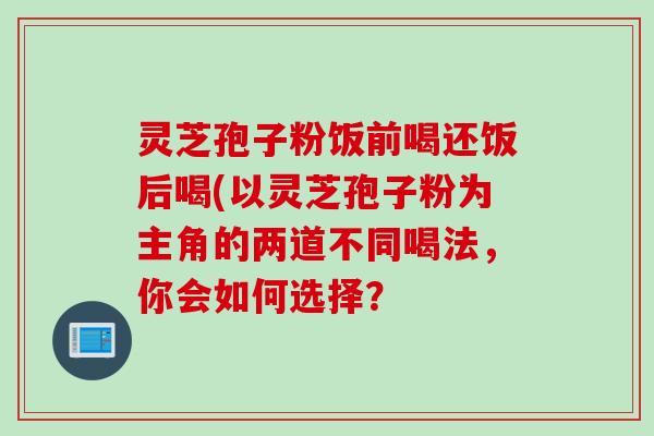 灵芝孢子粉饭前喝还饭后喝(以灵芝孢子粉为主角的两道不同喝法，你会如何选择？