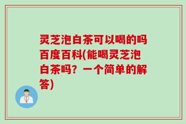 灵芝泡白茶可以喝的吗百度百科(能喝灵芝泡白茶吗？一个简单的解答)