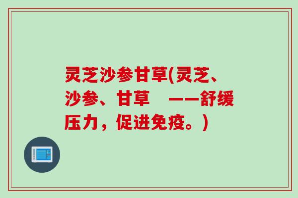 灵芝沙参甘草(灵芝、沙参、甘草　——舒缓压力，促进免疫。)