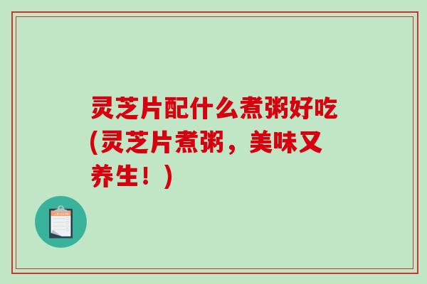 灵芝片配什么煮粥好吃(灵芝片煮粥，美味又养生！)