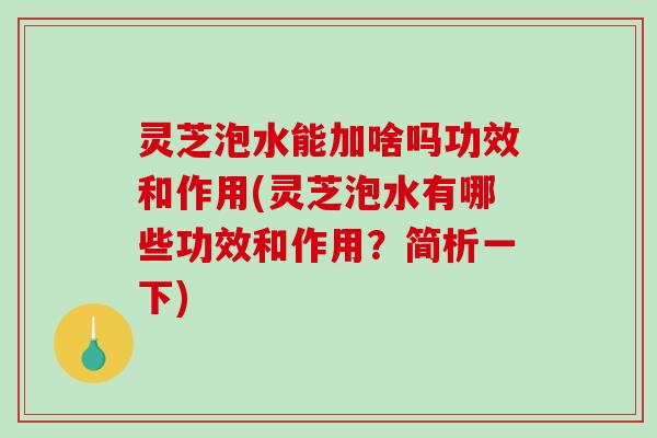 灵芝泡水能加啥吗功效和作用(灵芝泡水有哪些功效和作用？简析一下)