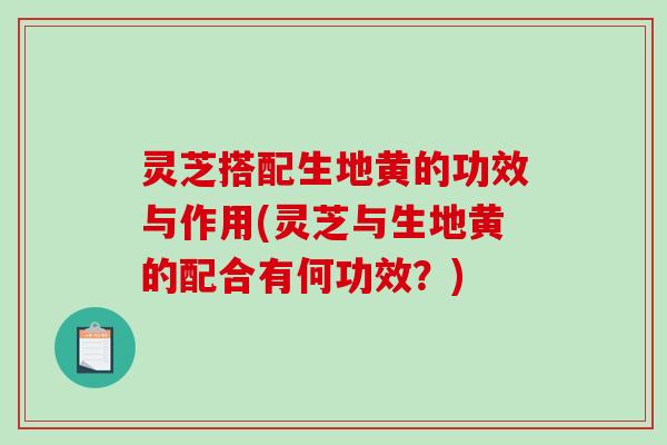 灵芝搭配生地黄的功效与作用(灵芝与生地黄的配合有何功效？)