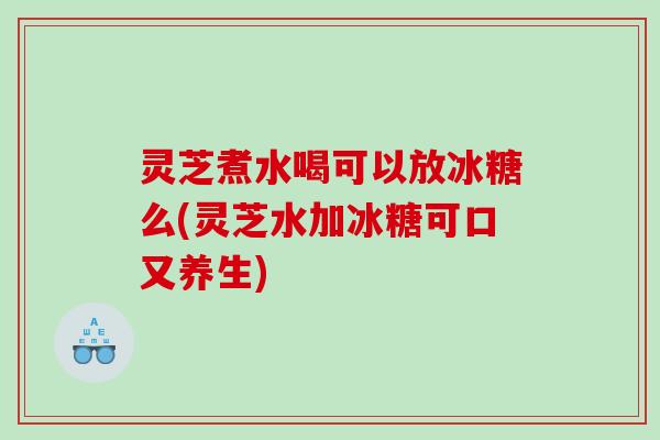 灵芝煮水喝可以放冰糖么(灵芝水加冰糖可口又养生)