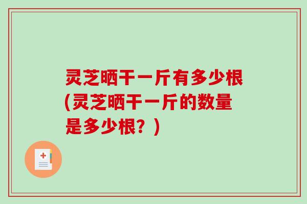 灵芝晒干一斤有多少根(灵芝晒干一斤的数量是多少根？)