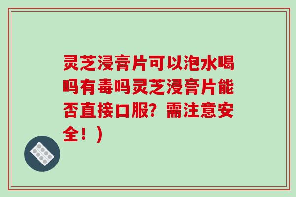 灵芝浸膏片可以泡水喝吗有毒吗灵芝浸膏片能否直接口服？需注意安全！)