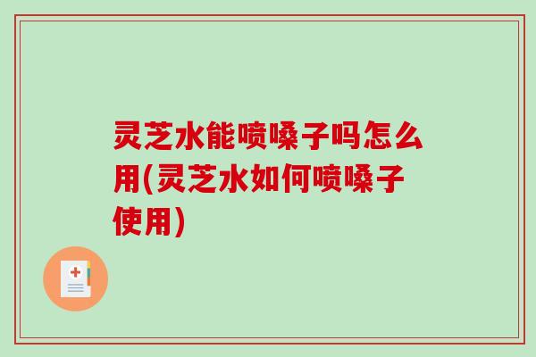 灵芝水能喷嗓子吗怎么用(灵芝水如何喷嗓子使用)
